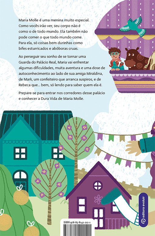 Imagem da contracapa do livro. Continuação da ilustração da capa. Na parte superior direita, flutua o balão dirigível roxo. Nele, Mark e um hipopótomo estão sorrindo. Abaixo, um cenário urbano, com uma casa verde e uma casa roxa. Entre as casas, árvores. Na parte superior da capa, ao lado da ilustração do balão, o texto: 'Maria Molle é uma menina muito especial. Como vocês irão ver, seu corpo não é como o de todo mundo. Ela também não pode comer o que todo mundo come. Para ela, só coisas bem durinhas como bifes esturricados e abóboras cruas. Ao perseguir seu sonho de se tornar uma Guarda do Palácio Real, Maria vai enfrentar algumas dificuldades, muita aventura e uma dose de autoconhecimento ao lado de sua amiga Miraldina, de Mark, um confeiteiro que arranca suspiros, e de Rebeca que… bem, só lendo para saber quem ela é. Prepare-se para entrar nos corredores desse palácio e conhecer a Dura Vida de Maria Molle'. No canto direito inferior, o logo da editora evoluir.